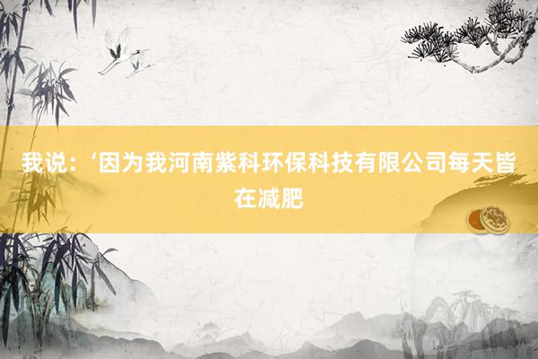 我说：‘因为我河南紫科环保科技有限公司每天皆在减肥