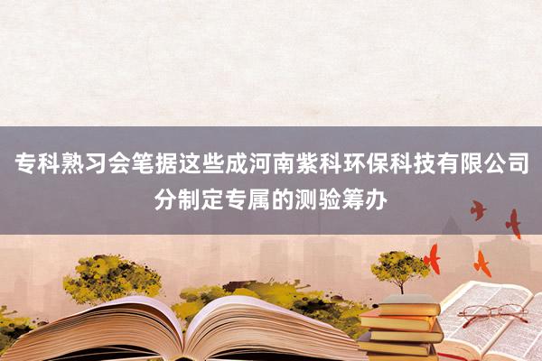 专科熟习会笔据这些成河南紫科环保科技有限公司分制定专属的测验筹办