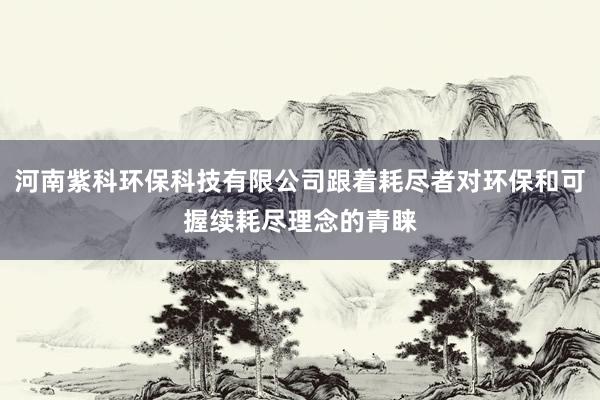 河南紫科环保科技有限公司跟着耗尽者对环保和可握续耗尽理念的青睐
