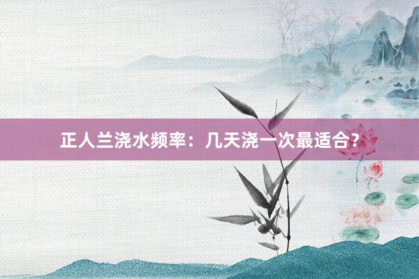 正人兰浇水频率:几天浇一次最适合?